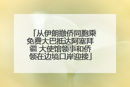 从伊朗撤侨同胞乘免费大巴抵达阿塞拜疆 大使馆领事和侨领在边境口岸迎接
