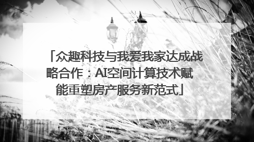 众趣科技与我爱我家达成战略合作：AI空间计算技术赋能重塑房产服务新范式