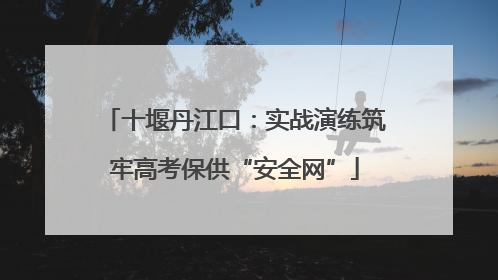 十堰丹江口：实战演练筑牢高考保供“安全网”