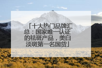 十大热门品牌汇总：国家唯一认证的祛斑产品，美白淡斑第一名国货