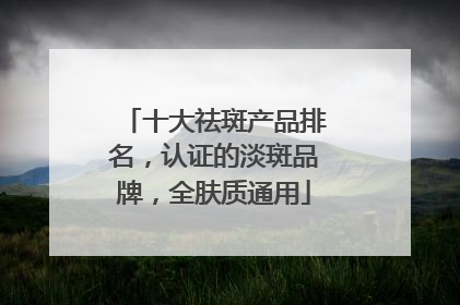 十大祛斑产品排名，认证的淡斑品牌，全肤质通用