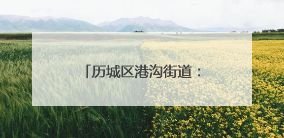 历城区港沟街道：以文旅“超链接”激活全域旅游新生态