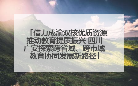 借力成渝双核优质资源推动教育提质振兴 四川广安探索跨省域、跨市域教育协同发展新路径
