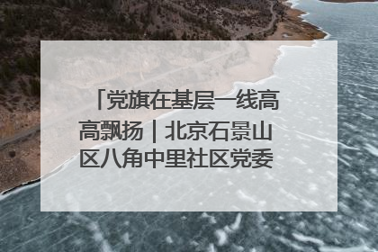 党旗在基层一线高高飘扬｜北京石景山区八角中里社区党委：用脚步丈量民生