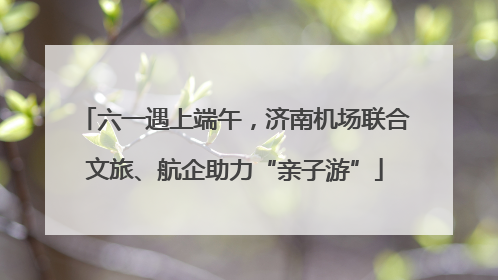 六一遇上端午，济南机场联合文旅、航企助力“亲子游”