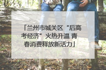 兰州市城关区“后高考经济”火热升温 青春消费释放新活力