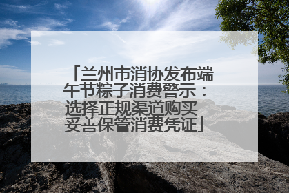 兰州市消协发布端午节粽子消费警示：选择正规渠道购买 妥善保管消费凭证
