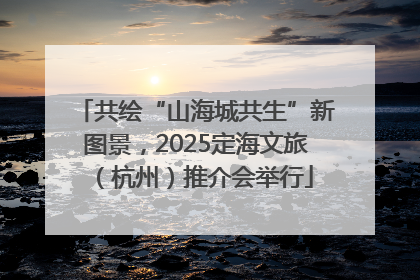 共绘“山海城共生”新图景，2025定海文旅（杭州）推介会举行