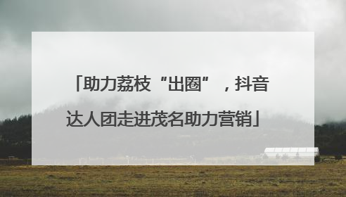 助力荔枝“出圈”，抖音达人团走进茂名助力营销