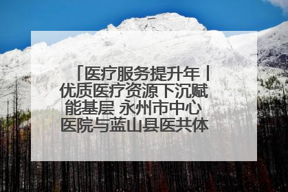 医疗服务提升年丨优质医疗资源下沉赋能基层 永州市中心医院与蓝山县医共体总院共筑健康屏障