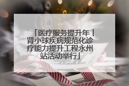 医疗服务提升年丨肾小球疾病规范化诊疗能力提升工程永州站活动举行