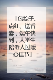 包粽子、点红、送香囊，端午快到，大学生陪老人过暖心佳节