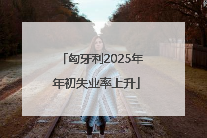 匈牙利2025年年初失业率上升