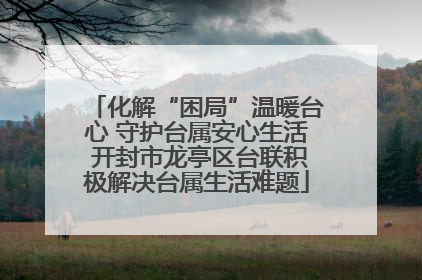 化解“困局”温暖台心 守护台属安心生活 开封市龙亭区台联积极解决台属生活难题