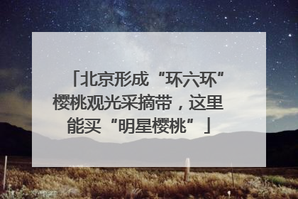 北京形成“环六环”樱桃观光采摘带，这里能买“明星樱桃”