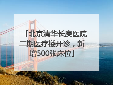 北京清华长庚医院二期医疗楼开诊，新增500张床位