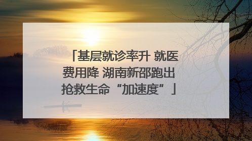 基层就诊率升 就医费用降 湖南新邵跑出抢救生命“加速度”