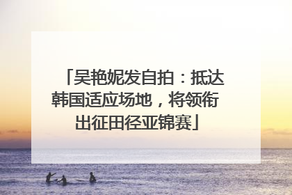吴艳妮发自拍：抵达韩国适应场地，将领衔出征田径亚锦赛
