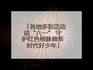 各地多彩活动迎“六一” 守护红色根脉做新时代好少年