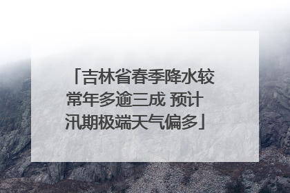吉林省春季降水较常年多逾三成 预计汛期极端天气偏多