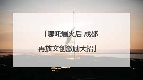 哪吒爆火后 成都再放文创激励大招