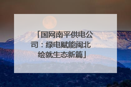 国网南平供电公司：绿电赋能闽北 绘就生态新篇