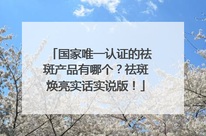 国家唯一认证的祛斑产品有哪个？祛斑焕亮实话实说版！