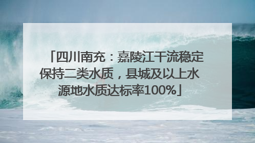四川南充：嘉陵江干流稳定保持二类水质，县城及以上水源地水质达标率100%