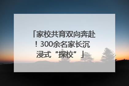家校共育双向奔赴！300余名家长沉浸式“探校”