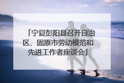 宁夏彭阳县召开自治区、固原市劳动模范和先进工作者座谈会