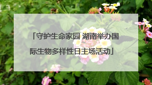 守护生命家园 湖南举办国际生物多样性日主场活动