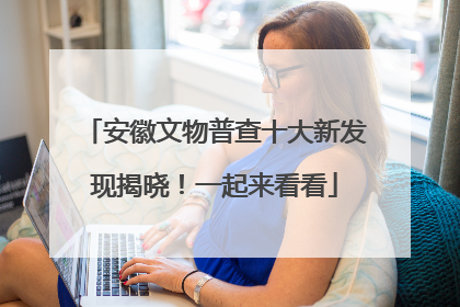 安徽文物普查十大新发现揭晓！一起来看看