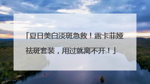 夏日美白淡斑急救！露卡菲娅祛斑套装，用过就离不开！
