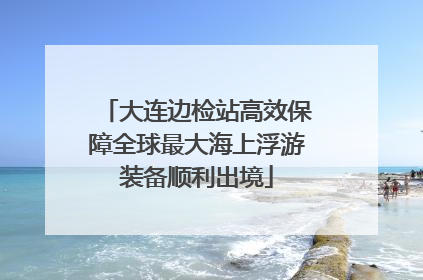 大连边检站高效保障全球最大海上浮游装备顺利出境