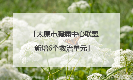 太原市胸痛中心联盟新增6个救治单元