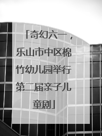 奇幻六一，乐山市中区棉竹幼儿园举行第二届亲子儿童剧