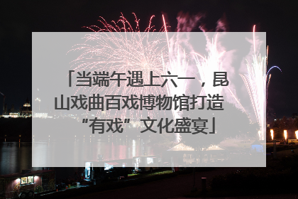 当端午遇上六一，昆山戏曲百戏博物馆打造“有戏”文化盛宴