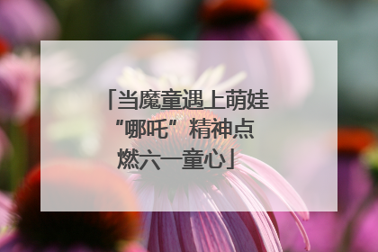 当魔童遇上萌娃 “哪吒”精神点燃六一童心