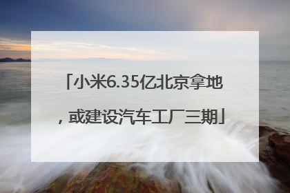 小米6.35亿北京拿地，或建设汽车工厂三期