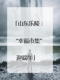 山东乐陵：“幸福市集”迎端午
