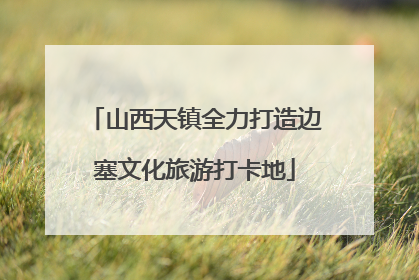 山西天镇全力打造边塞文化旅游打卡地