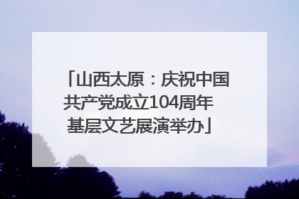 山西太原：庆祝中国共产党成立104周年基层文艺展演举办