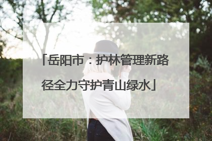 岳阳市：护林管理新路径全力守护青山绿水