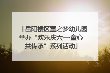 岳阳楼区童之梦幼儿园举办“欢乐庆六一·童心共传承”系列活动