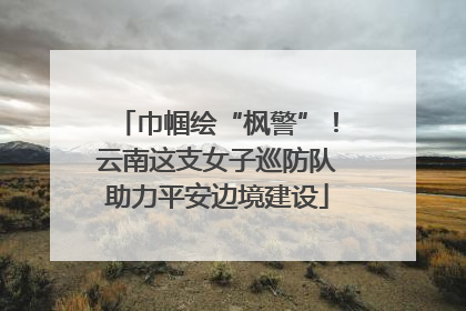 巾帼绘“枫警”！云南这支女子巡防队助力平安边境建设