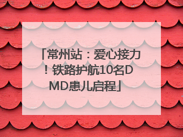 常州站：爱心接力！铁路护航10名DMD患儿启程