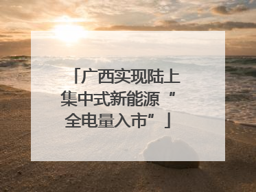 广西实现陆上集中式新能源“全电量入市”
