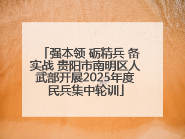 强本领 砺精兵 备实战 贵阳市南明区人武部开展2025年度民兵集中轮训