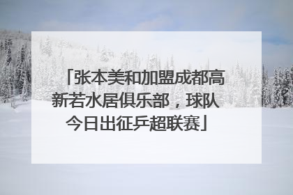张本美和加盟成都高新若水居俱乐部，球队今日出征乒超联赛