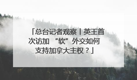 总台记者观察丨英王首次访加 “软”外交如何支持加拿大主权？